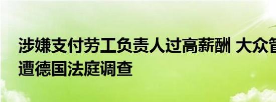 涉嫌支付劳工负责人过高薪酬 大众管理人员遭德国法庭调查