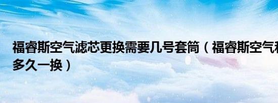 福睿斯空气滤芯更换需要几号套筒（福睿斯空气和空调滤芯多久一换）