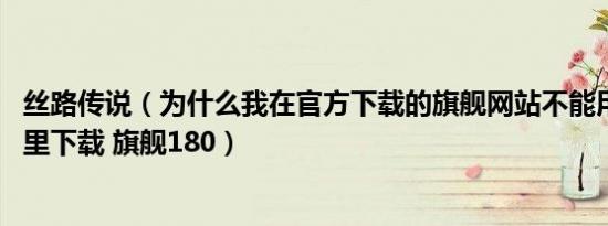 丝路传说（为什么我在官方下载的旗舰网站不能用 请问在哪里下载 旗舰180）