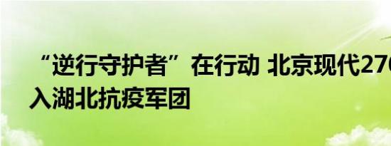 “逆行守护者”在行动 北京现代270辆车加入湖北抗疫军团