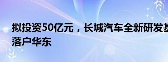 拟投资50亿元，长城汽车全新研发基地或将落户华东