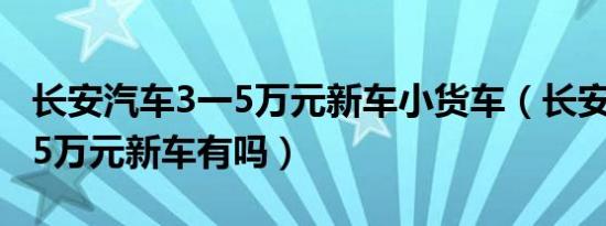 长安汽车3一5万元新车小货车（长安汽车3一5万元新车有吗）