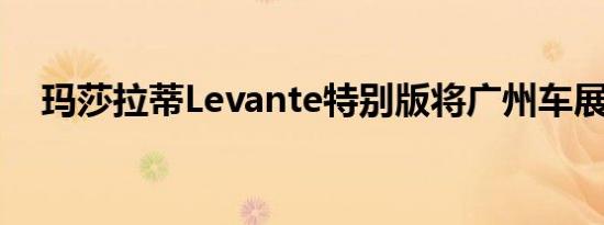 玛莎拉蒂Levante特别版将广州车展亮相