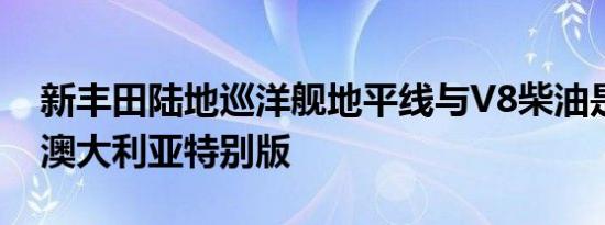 新丰田陆地巡洋舰地平线与V8柴油是限量版澳大利亚特别版