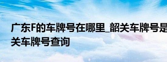 广东F的车牌号在哪里_韶关车牌号是什么_韶关车牌号查询