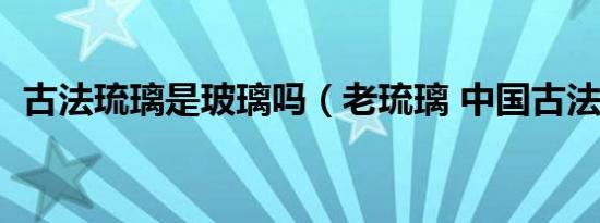 古法琉璃是玻璃吗（老琉璃 中国古法材料）