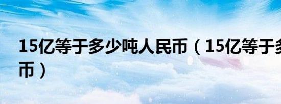 15亿等于多少吨人民币（15亿等于多少人民币）