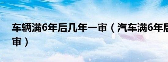 车辆满6年后几年一审（汽车满6年后几年一审）