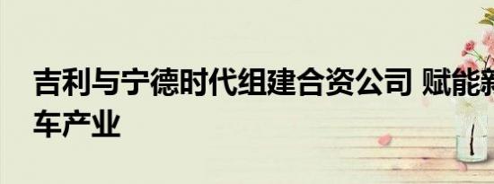 吉利与宁德时代组建合资公司 赋能新能源汽车产业