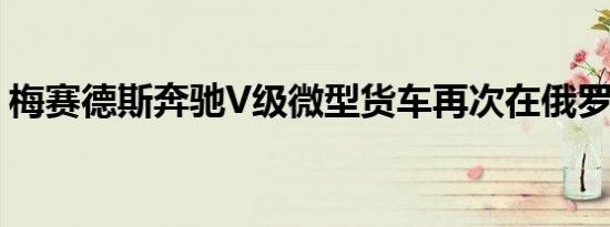 梅赛德斯奔驰V级微型货车再次在俄罗斯召回