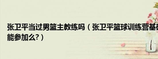 张卫平当过男篮主教练吗（张卫平篮球训练营基础不是很好能参加么?）