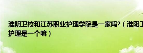 淮阴卫校和江苏职业护理学院是一家吗?（淮阴卫校和江苏护理是一个嘛）