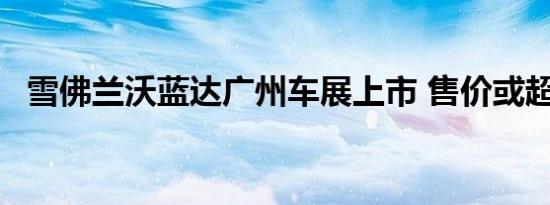 雪佛兰沃蓝达广州车展上市 售价或超30万