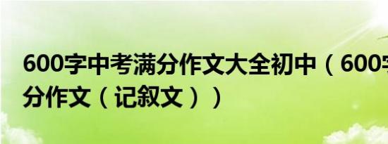 600字中考满分作文大全初中（600字中考满分作文（记叙文））