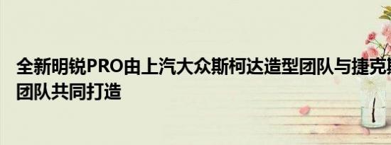 全新明锐PRO由上汽大众斯柯达造型团队与捷克斯柯达造型团队共同打造