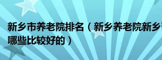 新乡市养老院排名（新乡养老院新乡敬老院有哪些比较好的）