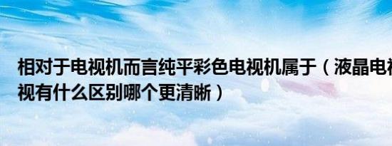 相对于电视机而言纯平彩色电视机属于（液晶电视和纯平电视有什么区别哪个更清晰）