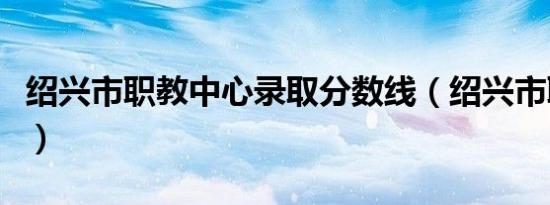 绍兴市职教中心录取分数线（绍兴市职教中心）