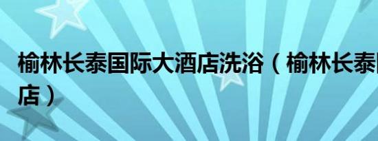 榆林长泰国际大酒店洗浴（榆林长泰国际大酒店）