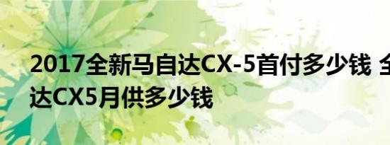 2017全新马自达CX-5首付多少钱 全新马自达CX5月供多少钱