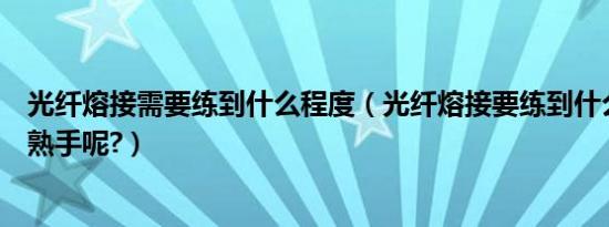 光纤熔接需要练到什么程度（光纤熔接要练到什么程度才算熟手呢?）