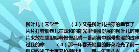 柳叶儿（宋学孟 　　（1）又是柳叶儿抽芽的季节了 　　（2）每当看到那一片片打着细卷儿在暖和的阳光里慢慢舒展的柳叶儿时我总忍不住要伸手去摘一片来放在嘴里嚼着慢慢品尝一番那苦中略带些涩的滋味儿 　　（3）柳叶儿救过我的命 　　（4）那一年春天地里的野菜吃光了前一年的干地瓜秧吃光了榆树皮吃光了大家又抢柳叶儿……那一年我八岁 　　（5）柳叶自然在嫩的时候最好吃老了便又苦又硬难以下咽柳叶儿一长出来便长得风快能够吃的日子只有那么七八天至多十几天 　　（6）那些天全家最乐的是我 　　（7）柳叶儿是要抢的低处的几天就被