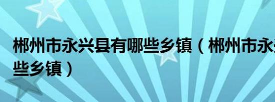 郴州市永兴县有哪些乡镇（郴州市永兴县有哪些乡镇）