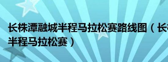 长株潭融城半程马拉松赛路线图（长株潭融城半程马拉松赛）