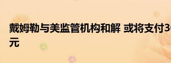 戴姆勒与美监管机构和解 或将支付3000万美元