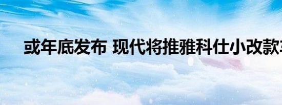 或年底发布 现代将推雅科仕小改款车型