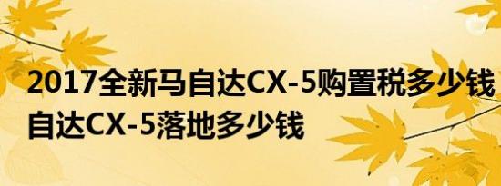 2017全新马自达CX-5购置税多少钱？全新马自达CX-5落地多少钱