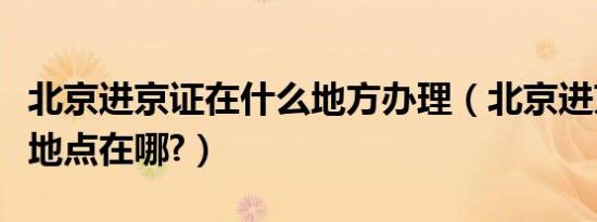 北京进京证在什么地方办理（北京进京证办理地点在哪?）