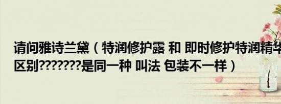 请问雅诗兰黛（特润修护露 和 即时修护特润精华露 有什么区别???????是同一种 叫法 包装不一样）