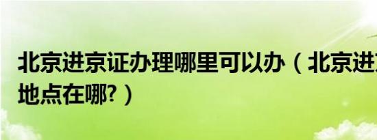 北京进京证办理哪里可以办（北京进京证办理地点在哪?）