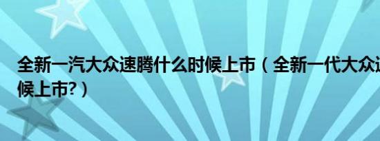 全新一汽大众速腾什么时候上市（全新一代大众速腾什么时候上市?）