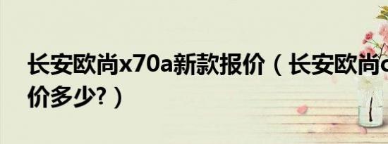 长安欧尚x70a新款报价（长安欧尚cx70a报价多少?）