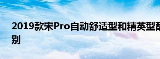 2019款宋Pro自动舒适型和精英型配置的区别