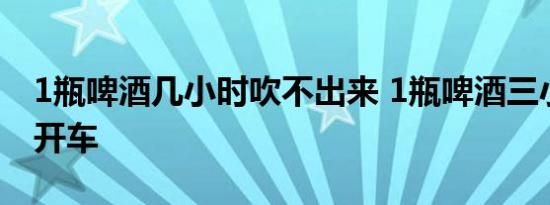 1瓶啤酒几小时吹不出来 1瓶啤酒三小时后能开车