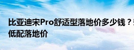 比亚迪宋Pro舒适型落地价多少钱？宋Pro最低配落地价