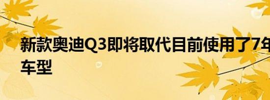 新款奥迪Q3即将取代目前使用了7年的老款车型