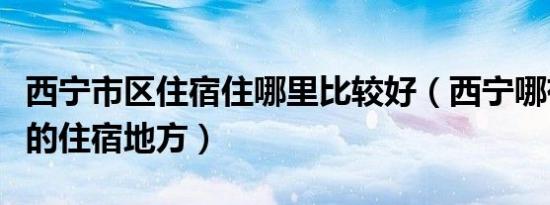 西宁市区住宿住哪里比较好（西宁哪有便宜点的住宿地方）