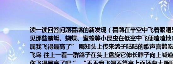 读一读回答问题喜鹊的新发现（喜鹊在半空中飞着眼睛只盯住自己的下面它看见那些蜻蜓、蝴蝶、蜜蜂等小昆虫在低空中飞便喳喳地叫道：“看来世界上要属我飞得最高了” 哪知头上传来鸽子咕咕的歌声喜鹊吃了一惊！难道上面还有飞鸟 往上一看一群鸽子在头上盘旋它伸长脖子向上喊道：“鸽兄看样子天上数你飞得最高了吧 ” “不不我飞得不算高上面还有大雁呢！”鸽子对喜鹊说喜鹊翘首一望真的雁群排着“人”字形整整齐齐地飞向远方 “真是人上有人天外有天哪！”喜鹊感慨地说1.这篇短文一共有 个自然段2.照样子写词语整整齐齐      3.选一