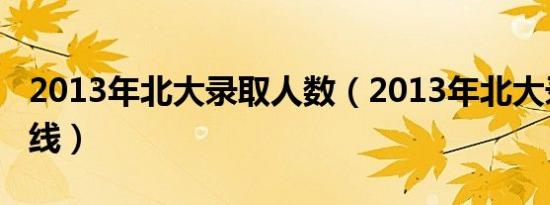 2013年北大录取人数（2013年北大录取分数线）