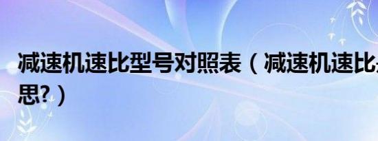 减速机速比型号对照表（减速机速比是什么意思?）