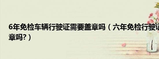 6年免检车辆行驶证需要盖章吗（六年免检行驶证还需要盖章吗?）