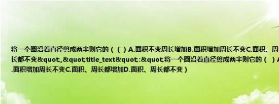 将一个圆沿着直径剪成两半则它的（（）A.面积不变周长增加B.面积增加周长不变C.面积、周长都增加D.面积、周长都不变","title_text":"将一个圆沿着直径剪成两半则它的（ ）A.面积不变周长增加B.面积增加周长不变C.面积、周长都增加D.面积、周长都不变）