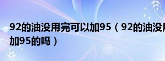 92的油没用完可以加95（92的油没用完可以加95的吗）