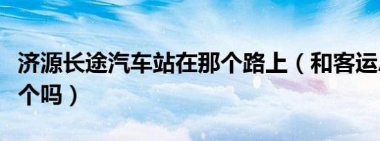 济源长途汽车站在那个路上（和客运总站是一个吗）