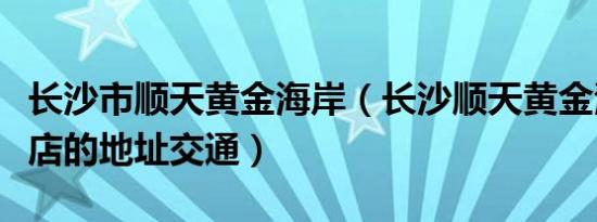 长沙市顺天黄金海岸（长沙顺天黄金海岸大酒店的地址交通）