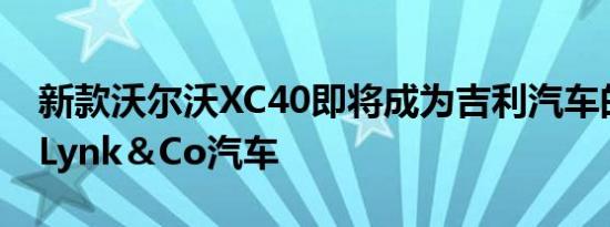 新款沃尔沃XC40即将成为吉利汽车的第一款Lynk＆Co汽车